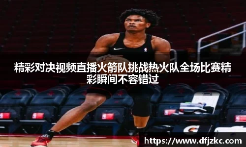精彩对决视频直播火箭队挑战热火队全场比赛精彩瞬间不容错过