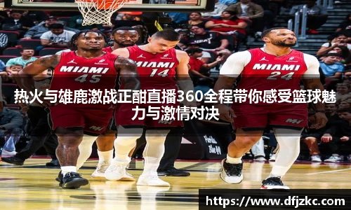热火与雄鹿激战正酣直播360全程带你感受篮球魅力与激情对决